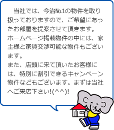 当社では、今治№1の物件を取り扱っておりますので、ご希望にあったお部屋を提案させて頂きます。ホームページ掲載物件の中には、家主様と家賃交渉可能な物件もございます。また、店頭に来て頂いたお客様には、特別に割引できるキャンペーン物件などもございます。まずは当社へご来店下さい!(^^)!